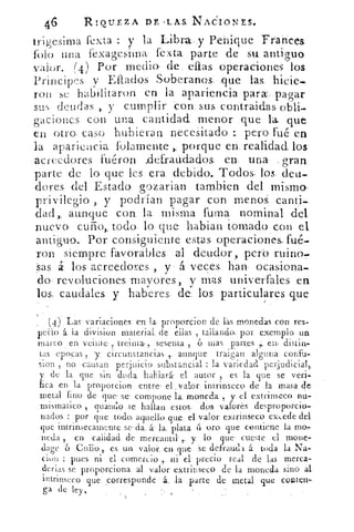 46	 RIOILEZA DE , LAS. NACIONES.
trigesima fexta : y la Libra, y Penique Frances.
Polo una fexagesima fexta parte de su antiguo
valor. (4) Por medio. de ellas operaciones los
Principes v Ellados Soberanos. que las.
ron se habilitaron en la apariencia para, pagar
sus deudas ,. y cumplir con sus contraidas obli-
gaciones con una cantidad menor que la que
en otro, caso hubieran necesitado pero fue en
la apariencia fOlamente porque en realidad los.
acreedores fuéron clefraudados en una gran
parte de lo que les era debido.. Todos los, deu-
dores del Estado gozarian tambien del mismo,
privilegio ,. y podrían pagar con menos canti-
dad >, aunque con la misma fuma nominal del
nuevo. cuño,, todo lo que hablan tomado con el
antiguo. Por consiguiente estas operaciones, fué-
ron siempre favorables al deudor, pero ruina-
sas á los acreedores , y . á veces han ocasiona-
do revoluciones mayores, y mas univerfales en
los, caudales y haberes de. los particulares que
(4) Las variaciones en la. proporcion de Fas monedas con res-
pedo á. la division material. de ellas , tallando.: por exemplo. un
marco• en veinte , treinta;,. sesenta , 6 mas partes	 en, distin,.
tas epocas , y circunstancias , aunque traigan alguna confit-
sion , no causan perjuicio substancial : la variedad perjudicial,
y de la que sin duda hablará- el autor , es la que se veri-
fica en la proporción entre' el , valor ; intrinseco de la masa de
metal fino de que- se. compone la moneda: , y el ext.rinseco nu-
mismatico guando se hallan estos. dos valores desproporcio-
nados : por que todo; aquello que el_ valor. extrinseco excede del
que intrinsecamenie se. da. á: la, plata á oro. que contiene la rno,
neda , en calidad de mercantil . ,. y lo que. cueste el 111011e-
dure 6 eniic.). 9' es un valor. en que se defrauda á toda la Na-
eion : pues ni el comercio.,. el precio real de las merca-
¿urjas se proporciona al valor extriuseco de la moneda sino al
intrinseco que ,corresponde á la parte de metal que conten-
ga de ley.
 