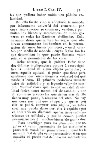 LIBRO	 CAP. IV.	 47
las que pudiera haber traido una pública ca-
larnidad.
De ella fuerte vino á adoptarfe la moneda
por infirumento unir erial del comercio , por
cuya intervencion se compran , venden, y per-
mutan los bienes y 'meicaderias de todos gé-
neros en todas las Naciones civilizadas. ,E0.-
minemos ahora quales Pean las reglas que ob-
fervan comunmente los hombres en la permu-
tacion de unos bienes por 'otros, y en el carn-
bio por medio de moneda : cuyas reglas fon las.
que 'determin. an lo que' puede llamarse valor
relativo ó permutable de: las cofas.
Debe notarse, que la palabra , Valor tiene
dos diflintas inteligencias; porque á'veces signi-
fica la utilidad de algun objeto particular , y
otras aquella aptitud, ó poder que tiene para
cambiarse por, :otrós bienes 4 ' vol-tintad del qué
posée la '.cosa. El -primero podréMoS llamarle
valor de utilidad ; y el fegundo valor .de cam-
bio. Muchas , cosas que tienen mas del de util
lidad cuelen tener menos del de cambio ; y pot
el: contrario á veces las que tienen mas de elle
tienen muy poco', 6-:ninguno del otro. No hay
una cosa mas Útil, que el agua , y apenas coi
ella se podrá comprar otra •,alguna.,	 habrá
cosa que pueda darse por, 'ella á 'can4b-i¿ : poi
el contrario un diamante apenas tiene valor inl-
trinseco de utilidad , y por lo comun :pueden
perinutarse por él muchos :bienes ide gran-.vaku:
Para ínvefligar pues los principios que re-
gulan el valor permutable de las mercaderías
procuraré manifeflar primeramente , _qual fea la
mensura real de elle valor perrnutativo ,(5 en que
consifla el precio real de todas las mercaderías.
 