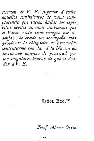 corazon de V. E. superior a' todos
aquellos sentimientos de vana com-
placencia que suelen hallar los espi- ,
ritus débiles en unas alabanzas que
el Varon recto tiene siempre por li-
sonjas , he creido un desempeño mas
propio de la obligacion de
.
favorecido
contentarme con dar d laNacien un
testimonio ingenuo de gratitud por
las singulares honras de que es deu-
dor á V. E.
SE ÑOR Exc .m
Josef Alonso Ortiz,
*fi
 