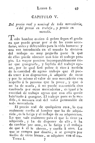 LIBRO I.	
49
CAPITULO V.
Del precio real y nominal de toda mercadería,
o' del precio en trabajo , y precio en
moneda.
Todo hombre es ricopobre fegun el grado
en que puede gozar por si de las cosas nece-
farias, utiles y 'deleytables para la vida humana: y
una vez introducida en el mundo la division
del trabajo es muy pequeña parte la que
de ellas puede obtener cGn tilo el trabajo pro-
pio. La mayor porcion incomparablemente tie-
ne que grangearla , y fuplirla del trabajo age-
no , por lo qual ferá pobre ó rico á medida
de la cantidad de ageno trabajo que él pue-
da tener á su disposicion-, ó adquirir de otro:
y por lo mismo el valor de una mercaderia con
respeao á la persona que la posee , y que ó
no ha de usarla , ó no puede consumirla sino
cambiarla por otras mercaderias , es igual á la
cantidad de trabajo ageno que con ella quede
habil itado á grangear. El trabajo' pues es la me-
dida , ó mensura real del valor permutable de
toda mercadería.
El precio real de qualquiera cosa , lo que
realmente cuela al hombre que ha de adqui-
rirla , es la fatiga y el trabajo de su adquisicion.
Lo que vale realmente para el que la tiene ya
adquirida , y ha de disponer de ella , ó ha
de cambiar por otra , es la • fatiga y el trabajo
de que á él le ahorra , •y cuela á otro. Lo
que se compra por dinero; 6 se grangea por
medio, de otros bienes , se adquiere con el tra-
Tomo I.	 7
 