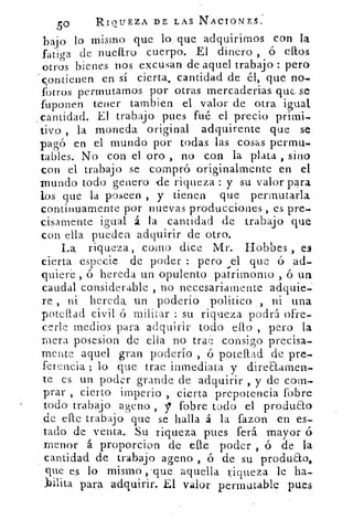 50	 RIQUEZA DE LAS NACIONES,
bajo lo mismo que lo que adquirirnos con la
fatiga de nueltro cuerpo. El dinero , ó ellos
otros bienes nos. excusan de aquel trabajo : pero
contienen en sí cierta, cantidad de él, que no-
fotros permutarnos por otras rnercaderias que. se
fuponen tener tambien el valor de otra igual,
cantidad. El trabajo pues fué el precio primi-
tivo , la moneda original adquirente que se
pagó en el mundo por todas las cosas permu-
tables. No con el oro , no con la plata , sino
con el trabajo se compró originalmente en el
Inundo todo genero de riqueza y su valor para
los que la poseen , y tienen que permutarla
continuamente por nuevas producciones , es pre-
cisamente igual á la cantidad de trabajo que
con ella pueden adquirir de otro.
La riqueza , como dice .114r. flobbes , es
cierta -especie . che poder : pero ,e1 que ó
quiere , ó hereda un opulento patrimomo , ó un-
caudal considerable , no necesariamente adquie-;
re , ni hereda un poderío político , ni una
pote Liad civil ó militar : su riqueza podrá ofre,
cede- medios para adquirir todo... ello , pero la
mera pose.sion de ella no trae consigo. precisa-,
mente aquel gran poderío , ó potellad de, pre-
ferencia ; lo que trae inmediata, y direaarnen-.
te es un poder grande de adquirir , y de com-
prar , cierto imperio , cierta prepotencia fobre
todo trabajo ageno ,	 fobre todo el produao
de elle trabajo que se halla á la fazon en es-
tado de venta. Su riqueza pues ferá mayor ó
:menor á proporcion de cae poder , ó de la
cantidad de trabajo ageno , ó de su produao,
que es lo mismo ,-que aquella riqueza le ha-
bilita para adquirir. El valor permutable pues
 