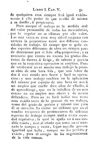 LIBRO CAP. V.	 51
de qualquiera cosa siempre ferá igual exáaa-
mente á elle poder de que rcville él mismo
á su dueño ó propietario.
Pero aunque el trabajo es la medida real
del valor permutable de todas las mcrcaderias,
por lo regular no se elliman por (Ate Valor.
Las mas veces es cosa muy dificil asegurar con
certeza la prdporcion entre dos dillintas can-
tidades de trabajo. El tiempo que se gafte en
dos especies diferentes de obra no siempre pue-
de determinar por sí foto efla.proporcion ; y es
necesario que entren en cuenta los grados dis-
tintos de dureza	 fatiga , de talento y pericia
que en la respectiva operacion se emplean. Pue-
de verificarse tener mucho mas trabajo la peno-
sa obra de uña hora fola , que una labor de
dos ó tres siendo mas (suave y facil su opera-
cion : y mas trabajo tambien en la aplicacion
del talento por espacio de una hora no mas á.
un empleo que cuelle diez amos de eíludio,
de aprendizage , que en la induftria de un mes
entero en un empleo mas obvio y de menos
delicadeza. Pero no es facil hallar una men-
sura exáda tanto de lo penoso de un trabajo,
como del grado de pericia y talento que Fara
él se necesita. Es cierto no obflante que en el
cambio reciproco de producciones de diflintas
especies de trabajo siempre méda cierta equi-
'dad regulativa ; la cual se ajutta no á una me.-
dida exácta , sino al citado que torna en el mer-
cado la compra y venta , fegun aqualla groera
igualdad que baila , aunque no fea perfeta y
exácta , para el arreglo de las negociacionls
de la vida comun.
 
