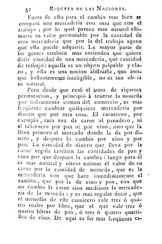 52	
RIQUEZA DE LAS NACIONES.
Fuera de ello para el cambio mas bien se
compara una mercaderia con otra que con el
trabajo ; por lo qual parece mas natural
orarse su valor permutable por la cantidad de
:
otra mercaderia que por la del trabajo ageno
que ella puede adquirir. La mayor parte de
las gentes Cambien 	 entienden que quiere
.decir cantidad de una mercaderia, que cantidad
de trabajo: aquella es un objeto palpable y cla-
r , y cita- es una nocion .abílrada , que aun.
que bailantemenle inteligible, no es tan ob n ia
.ni natural.
Pero desde .que cesó el trato de rigorosa
permutacion , y principió .á tenerse la moneda
infirumento comun .del comercio , es mas
fre.qi.ente cambiar qualquiera mercaderia por
.dinero que por otra cosa. El carnicero , por
exemplo , rara vez da carne al panadero , ni
al tabernero por pan ni por vino ; sino que la
lleva primero al mercado -donde la da por di-
nero , y despues lo cambia por vino y por
:pan. La cantidad•de dinero que. lleva por la
_carne regula tambien las cantidades de pan y
vino por que despues _la cambia : luego para él
es mas natural y obvio estimar el valor de su
carne por la cantidad de moneda , que es la
rry-n-caderia con que hace inmediatamente el
cambio , que por la de- vino y pan , con que
,no cambia la carne sino mediante la mercade-
ria de la moneda y es mas regular decir , que
el utensilio de elle carnicero vale tres ó gua-
rro reales por libra, que el que vale tres 45
•quatro libras de pan , ó tres ó -quatro quarti-
llos de vino. De aqui es fer mas freqüente es-
 