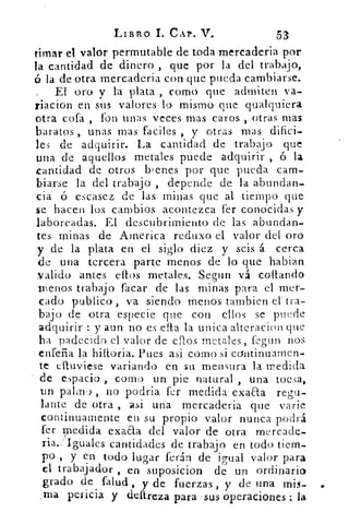 LIBRO 1. CAP. V.	 53
timar el valor permutable de toda mercaderia por
la cantidad de dinero , que por la del trabajo,
ó la de otra mercaderia con que pueda cambiarse.
EL oro y la plata , como que admiten va-
riacion en sus valores lo mismo que qualquiera
otra cofa , fon unas veces mas caros , otras mas
baratos , unas mas faenes , y otras mas difici-
les de adquirir. La cantidad de trabajo que
una de aquellos metales puede adquirir , ó la
cantidad de otros bienes por que pueda cam-
biarse la del trabajo , depen.de de la abundan-
cia ó escasez de las minas que al tiempo que
se hacen los cambios acontezca fer cono.ciclas y
laboreadas. El descubrimiento de las abundan-
tes minas de America reduxo el valor del oro
y de la plata en el siglo diez y seis á cerca
de una tercera parte menos de lo que habian
.valido antes ellos metales. Segun vá cortando
menos trabajo facar de las minas para el mer-
cado publico , va siendo menos tambien el - tra-
bajo de otra especie que con ellos se puede
adquirir : y aun no es efta la unica•alteracion que
ha padecido el valor de ellos metales, fegun nos
enfeña la biliaria. Pues asi corno si continuamen-
te eítuviese variando en su mensura la medida
de espacio , corno un pie natural , una tocsa,
un palmo , no podria fer medida exaaa regu-
lante de otra , asi una mercaderia que NTarie
continuamente en su propio valor nunca podrá
fer medida exaaa del valor de otra mercade-
ria.; Iguales cantidades de trabajo en todo tiem-
po , y en todo lugar ferán de igual valor para
el trabajador , en suposicion de un ordinario
grado de Talud., y de fuerzas , y de una mis-
ma pericia y deftreza para :sus operaciones ; la
 
