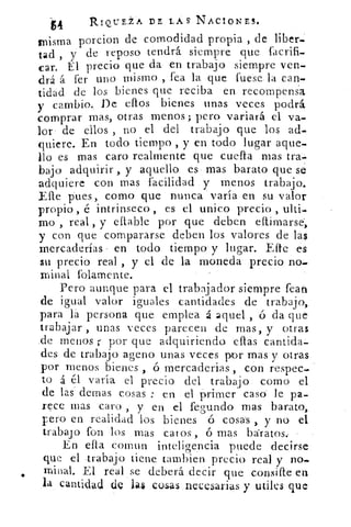 RIQUE:i. A DE LAS NACIONES.
misma porcion de comodidad propia , de liber-
tad , y de reposo tendrá siempre que facrifi-
car. El precio que da en trabajo siempre ven-
drá á fer uno mismo , fea la que fuese la can-
tidad de los bienes que reciba en recompensa
y cambio. De ellos bienes unas veces podrá
comprar mas, otras menos; pero variará el va-
lor de ellos , no el del trabajo que los ad-
quiere. En todo tiempo , y en todo lugar aque-
llo es mas caro realmente que cuela mas
bajo adquirir y aquello es mas barato que se
adquiere con mas facilidad y menos trabajo.
Elle pues, como que nunca varía en su valor
propio , é intrínseco , es el unico precio , ulti-
mo , real , y ellable por que deben eftimarse„
y con qué compararse deben los valores de las
mercaderías - en todo tiempo y lugar. Efte es
su precio real , y el de la moneda precio nos
minal folamente.
Pero aunque para el trabajador siempre fean
de igual valor iguales cantidades de trabajo,
para la persona que emplea á aquel , ó da que
trabajar , unas veces parecen de mas, y otras
.de menos r por que adquiriendo ellas cantida
des de trabajo ageno unas veces por mas y otras
por menos bienes , ó mercaderias , con respec-
to á él varía el precio del trabajo como el
de las denlas cosas : en el primer caso le pa-
rece mas caro , y en el fegund.o mas barato,
pero en realidad los bienes ó cosas , y no el
trabaj o fon los mas catos , ó mas baratos.-
En ella comun inteligencia puede decirse
que el trabajo tiene tambien precio real y no-.
orinal. El real se deberá decir que consifle en
la cantidad de 1a$ :cosas .necesarias y utiles que
 