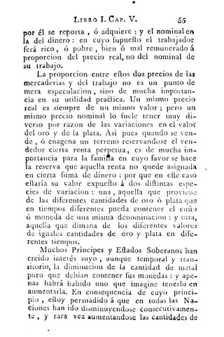 1./I3lk.0 1. CAP. V.	 55
por él se reporta , ó adquiere ; y el nominal en
la del dinero : en cuyo fupuefto el trabajador
ferá rico , ó pobre , bien ó mal remunerado á
proporcion del precio real, no del nominal de
su trabajo.
La proporcion entre eflos dos precios de las
mercaderias y del trabajo no es un punto de
mera especulacion , sino de mucha importan-
cia en su utilidad pra&ica. Un mismo precio
real es siempre de un mismo valor ; pero un
mismo precio nominal lo fuele tener muy di-
verso por razon de las variaciones en el valor
del oro y de la plata. Asi pues guando se ven-
de , ó enagena un terreno reservandose el ven-
dedor cierta renta perpetua, es de mucha im-
ortancia para la famil/a en cuyo favor se haceP
la reserva que aquella. renta no quede asignada
en cierta fuma de dinero : por que en elle caso
eftaría su valor expueilo á dos diffintas espe-
cies de . variacion : una , aquella que provieue
de las diferentes cantidades de oro ó plata que
en tiempos diferentes pueda contener el cuilg
ó moneda de una misma denominación : y otra,
aquella que dimana de los, diferentes valores
de iguales cantidades de oro y plata en dife
rentes tiempos.
Muchos Príncipes y Estados Soberanos han
creido interés suyo , aunque temporal y tran-
sitorio, la diminución de la cantidad de metal
puro que debian contener fus monedas : y ape-
nas habrá habido uno que imagine tenerlo en
aumentarla. En consequencia de cuyo princi-
pio , elloy persuadido á que en todas las Na-
ciones han ido disminuyendose consecutivamen-
te , y rara vez aumentandose las cantidades de
 