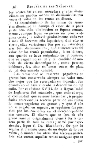 56.	
RIQUEZA DE LAS- NACIONES.
lty contenidas en sus monedas : y ellas Varia
ciones no pueden menos de disminuir ,las mas
veces el valor de las rentas en dinero.
El descubrimiento de las minas de Ame-
rica disminuyó en Europa el valor de la plata
y del . oro. Ella dirninucion se fupone comun-
mente , aunque fegun yo pienso sin prueba al
bo na cierta , ir todavia gradualmente cada vez
é mas. Si hacernos ella fuposici:on, ó si ello es
cierto , ellas variaciones fon por su naturaleza
mas bien disminuyentes , que aumentativas del
valor de' las rentas pecuniarias ,	 en dinero,
aun guando se haya estipulado en el contrato
que se paguen no en tal y tal cantidad de mo-
neda de cierta denominacion , cómo pesetas,
doblones , &c. sino en tantas onzas de plata
de tal determinada calidad.,
Las rentas que se reservan pagaderas en
granos han conservado siempre su valor -mu-
cho mejor que las reservadas en moneda , aún
guando no se haya alterado la denominacion del
cuño. Por el ellatuto XVIII. de la Reyna Isabel
de Inglaterra fué mandado ,, que todo cuerpo,
ó comunidad que tuviese' haciendas 6 , propie-
dades reservase la tercera parte de sus rentas
lo menos pagaderas en granos ; y que si ella
no se pagaba en especie , se regulasen fus pre-
cios por los corrientes en el mercado publico
mas cercano. El dinero que se faca de elle
grano aunque originalmente viene á fer la ter-
cera parte de toda la renta , se vé por expe-
riencia , fegun el Dr. Blackftone , fer por lo
regular al presente cerca de un duplo de lo que
valen , ó montan las otras dos terceras partes.
Por ella cuenta aquellas rentas antiguas que se
pa-.
 