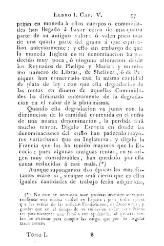 LLBRO I. CAP.-	 17,
pagan en moneda á. ellos cuerpos 6 comunida-
des han llegado á bazar cerca de una qu¿ria
parte de su antiguo valor : O valen poco reas
de una quarta parte del grano á que equk a-
lian anteriormente : y ello sin embargo de que
la moneda Inglesa en su denominacion ha pa-
decido muy poca , ó ninguna alteracion cicsde
los R eynados de Phelipe y María : y un mis-
mo numero de Libras , de Shelines	 de Pe-
niques han conservado casi la misma cantidad
de plata de ley : con que ella degradacion de.
las rentas en dinero de aquellas Comunida-
des ha dimanado enteramente de la degrada-
cion en el valor de la plata misma.
Quando efia degradacion va junta con la
diminucion de la cantidad contenida en el cuño
de una misma denominacion , la perdida 1:.•A-á.
mucho may or. Dígalo Escocia en donde las
denominaciones del cuño han padecido mayo-
res variaciones que en Inglaterra : y di galo la
Francia que las ha tenido mayores que la Es-
cocia ; pues algunas antiguas rentas , en su ori-
gen muy considerables , han quedado por ella
causa reducidas á casi nada. (*)
Aunque supongamos dos épocas las mas dis-
tantes entre sí , siempre será cierto que en ellas
iguales cantidades de trabajo ferón adcuiricias,
el ) No creo	 necesiten muv prolixas inve , !iza,.iwTs pan
confirmar esta mima verdad en 1'..57,..tFa ; puf s nr, die 1.H,;:ra,c‘
ye las remas de las antiguas Fundaciones ; de 1.)(,t-,.:11( n :-T5 :, V.	 ,
gi•acias que en el nernpo de su conces,on !oh dr. :-er .',iii<Jen-
tes para mantener una familia con opulencia , al 1,:-.7,11.::-J ‘A.,.:-.
lea no alcanzar para cumplir las cargas que por lo re¿ular
traen anexas.
Tomo 1.	 8
 