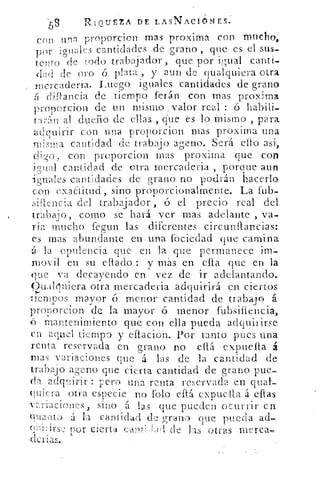 59	
RIQUEZA DE LASNAC1ONES.
con una proporcion mas proxirna con tnuchoi
por iguales cantidades de grano , -que es el sus-
tento de todo trabajador , que por igual canti-
(lild de (?ro ó plata , y aun de qualquiera otra
mcrcaderia. Luego iguales cantidades de grano
dittancia de tiempo ferán con mas proximi
proporcion de Un mismo / valor real : ó habili-
tarÍrn al dueño de ellas , que es lo Mismo , para
adquirir con una proporcion mas proxima una
m:sma. cantidad de trabajo ageno. Será ello asi,
digo, con proporcion mas proxima que con
icrual cantidad de otra mercaderia , porque aun
-iguales cantidades de grano no podrán hacerlo
con exaaitud, sino proporcionalmente. La frib
siftencia del trabajador , 6 el precio real del
trabaio, como se hará ver mas adelante , va-
ria mucho fegun las diferentes circunflancias:
es mas abundante en una fociedad que camina
á la opulencia que en la que permanece in-
movil en su eftado : y más en efla que en la
que va decayendo en vez de ir adelantando.
Oualiuiera otra mercaderia adquirirá en ciertos
tiempos mayor ó menor cantidad de trabajo á
proporcion de la mayor • ó menor fubsiflencia,
O mantenimiento' que con -ella pueda adquirirse
en aquel tiempo y eftacion. Por tanto pues una
renta reservada en grano no db. expuelia :á
mas variaciones que á las de la cantidad de
trabajo ageno que cierta cantidad de grano pue-
da adquirir : pero una renta reservada en qual.-
(Hera otra especie no Polo eftá expuelta á ellas
vay ia.ciones, sino á 111s que pueden ocurrir en
quuqu á la cantidad de grano que pueda ad,-
cu iIirs,2 por cierta canft-G1(.1 de las otras morca
derias.
 