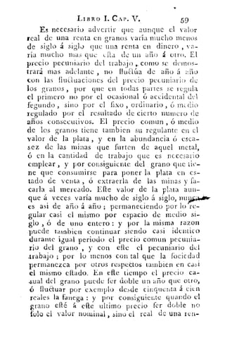 LIBRO 1. CAP. "V.	 59
Es necesario advertir que aunque d valor
real de una renta en granos varía mucho menos
de siglo a silo que una renta en dinero , va-
ría mucho mas que ella de un ario á otro. El
precio pecuniario del trabajo corno se demos-
trará mas adelante , no fluaCia de año á año
con las fluduaciones del precio pecuniario de
los granos , por que en todas partes se regula
el primero no por el ocasional ó accidental del
fegundo , sino por el fixo , ordinario , 6 medio
regulado por el resultado de cierto numero de
años consecutivos. El precio coman , ó medio
de los granos tiene cambien su regulante en el
valor de la plata , y en la abundancia ó esca-
sez de las minas que finten de aquel metal,
ó en la cantidad de trabajo que es necesario
emplear , y por consiguiente del grano que tie-
ne que consumirse para poner la plata en es-
tado de venta , ó extraerla de las minas fa-
caria al mercado. Elle valor de la plata aun-
que á veces varia mucho de siglo á siglo, nu 94,4,ÁNr-
es asi de año á año ; permaneciendo por lo re-
gular casi el mismo por espacio de medio si-
glo , ó de uno entero : y por la misma lazon
.puede tambien continuar siendo casi identico
durante igual periodo el precio cornun pecunia-
rio del grano , y con elle el pecuniario del
.trabajo ; por lo menos con tal que la fociedad
permanezca por otros respecto& tambien en casi
el mismo ami°, En elle tiempo el precio ca-
sual del grano puede fer doble un año que otro,
ó fluauar por exemplu desde ciriquenta á cien
reales la fanega : y por consiguiente guando el
-grano ellé á elle ultimo precio fer doble no
folo el valor nominal , sino el real de una ten-
 