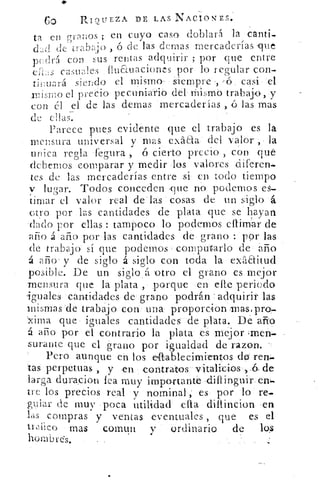 GO	 RI9LIEZA DE LAS NACIONES.
-In	 ;
	
ene	 en cuyo caso doblará la cana..-1-uos
ekc1 de trabajo , o de las Gemas mercaderías que
( (irá coi,. sus rentas adquirir ; por que entrep
easmdes fluauaciones por lo regular con-
tiiwará siendo el mismo siempre , --(5 casi el
irismo el precio pecuniario del Mismo trabajo,
con el el de las dernas mercaderías , ó las mas
de ellas-.
Parece pues evidente que el trabajo es la
mensura universal y mas exaaa del valor , la
unica regla fegura , 6 cierto precio , con que
debemos comparar y medir los valores diferen,
tes de las mercaderías entre si en todo tiempo
v lugar. Todos conceden ,que no podemos es-
timar el valor real delas cosas de un siglo á.
otro por las cantidades de plata que se hayan
dado por ellas : tampoco lo podemos cllimar de
año á año por las cantidades de grano : por las
de trabajo sí que podernos computarlo de año
á año' y de siglo á siglo con toda la exaaitud
posible. De un siglo á otro el grano es mejor
mensura que la plata , porque en elle periodo
iguales cantidades de grano podrán =adquirir las
mimas `de trabajo con una proporcion:mas=pro-
xima que iguales cantidades de plata. De año
á año por el contrario la plata es mejorornen-
surante que el grano por igualdad de razon.
Pero aunque en los eaablecimientos do ren.
tas perpetuas , y ,en contratos vitalicios , ,_6 de
larga duracion lea muy importante dillir^uir en.-
tre los precios real y nominal, es por lo re,.
guiar de muy poca utilidad ella diltincion en
las compras y ventas eventuales , que es el
tr,liico mas comun y ordinario de	 los
hombres.
 