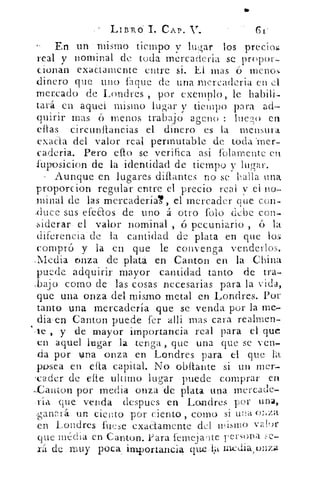 LIBRO L CAP. V.	 (Si-
En un mismo tiempo v lugar los precicu
real y nominal de toda mercaderia se propor-
cionan exactamente entre si. El mas ó menos
dinero que uno laque de una mereaderia en el
mercado de Londres por exemplo, le habili-
tará en aquel mismo lugar y tiempo para ad-
quirir mas 6 menos trabajo apeno : !lie ?» en
ellas -circunliancias el dinero es la mensura
exada del valor real permutable de toda .mer-
caderia. Pero eflo se verifica asi folamente en.
fuposicion de la identidad de tiempo y lugar.
Aunque. en lugares dillantes no se halla una,
próporcion regular entre el precio real v el no-
minal de las mercaderiaT, el mercader que con-
,duce sus efeaos de uno á otro falo debe con-
siderar- el valor nominal , ó pecuniario , 6 la
diferencia - de la cantidad de plata en que los
compró y la en que le convenga venderlos.
.Media onza de plata en .Canton en la China
puede adquirir mayor cantidad tanto de tra-
,bajo como de las cosas necesarias para la vida,
que una onza del mismo metal en Londres. Por
tanto una mercadería que se venda por la me-
diwen Canton puede fer alli -mas cara realmen-
`,te , y de mayor importancia real para el que
en aquel lugar la tenga , que una que se ven-
da por urna onza en Londres para el que la
Tosca en ella capital. No obítante si un mer-
'cader de cite ultimo lugar puede comprar en
-__Canton por media onza -de plata una mercade-
-ría que venda despues en Londres por una,
ganP_rá._ un ciento por ciento , como si una onza
en Londres fuese exactamente del mismo vall)r
que media en Canton. Para femeiwIte rersona
de - muy poca importancia que•l» nwdia,onzil
 