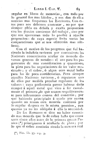 Lituo T. CAP. V.
regular-en libros de memorias , con todo por
lo general fon mas fabidos , y nos dan de elles
noticias mas frequentes los Escritores. Con es-
tos pues nos debemos contentar , no por que
siempre effén en debida y exaaa proporcion
con los precios corrientes del trabajo , sino por
que nos aproximan todo lo posible á aquella.
proporcion : de cuya especie ferán varias las
comparaciones que se nos ofrecerán mas ade-
lante.
Con el motivo de los progresos que fué ha-
ciendo la indultria tuvieron por conveniente las
Naciones comerciantes acuñar en moneda di-
versos generos de metales : el oro para los pa-
gamentos de mas consideracion y quantiosos;
la plata para las negociaciones de un valor mo-
derado ; y el cobre , ó algun otro metal bailo
para las de poca comideracion. Pero siempre
aquellas Naciones tuvieron , ó reputaron uno
de ellos por medida peculiar regularte de los
-valores : cuya preferencia parece haberse dado
siempre á aquel metal que vino á lcr casual-
mente el primero sde que usaron respeaivamen-
te para inftrumento coman del comercio ; por
yue habiendo principiado á usarlo pór norma
guando no tenias otra moneda continuó por
lo regular después en la misma posesion , aun
guando va no les obligaba á ello la necesidad.
De los Romanos se dice no haber conoci-
do mas moneda que la de cobre halla que como
unos cinco años antes de la primera guerra Pu-
nica (*) principiaron á acuñarla de plata ; por
lo que el cobre ,continúa siendo la inewura real
(*) Plin. lib. 33. cal). 3,
 