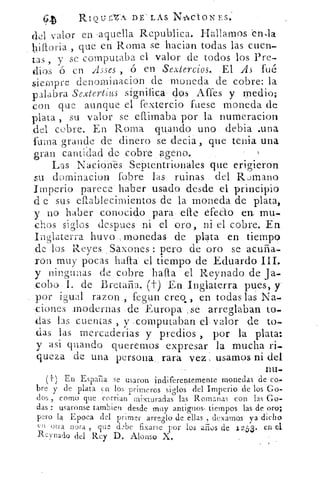 RiQuEziA. DE LAS N'ACIONES.
del valor en 'aquella Republica. Hallamos -en,la
, que en Roma se hacian todas las cuen-
tas , y se computaba el valor de todos los Pre-
dios ó en Asses ó en Sextercios. El As fue
siempre denominacion de moneda de cobre: la
palabra Sextertius significa dos Affes y medio;
con que aunque el fextercio fuese moneda de
plata , su valor se eftimaba por la numeracion
del cobre. En Roma piando uno debla .una
fuma grande de dinero se decia, que tenia una
gran cantidad de cobre ?geno.
Las Naciones Septentrionales que erigieron
su dominacion (obre las ruinas del Rumano
Imperio parece haber usado desde el principio
d e sus eftablecimientos de la moneda de plata,
y no haber conocido para efle efecio en. mu-
chos siglos despees ni el oro, ni el cobre. En
Inglaterra huy o .monedas de plata en tiempo
de los Reyes , Sáxones : pero de oro se acuña-
ron muy pocas haifa el tiempo de Eduardo III.
y ningunas de cobre hafta el Reynado de ja-
cobo I. de Bretaña. (t) En. Inglaterra pues, y.
por igual razon , fegun creo. , en todas las Na-
, ciones modernas de Europa ; se arreglaban to-
das las cuentas , y ,computaban el valor de to-
das las mercaderias y predios , por la plata:
y asi guando queremos expresar la mucha ri-
queza de una persona rara vez, usamos ni del
1111—
(11 En España se usaron indiferentemente monedas de co-
bre y de plata en los primeros siglos del Imperio de los Go-
dos , como que corrian mixturadas las Romanas con las Go-
das : usaronse tambieit desde muy antiguos, tiempos las de oro;
pero la Epoca del primer arreglo de ellas , dexamQs ya dicho
en otra nota , que debe fixarse por los años de 1253. en el
R:Yilarlo del Rey D. Alonso X.
 