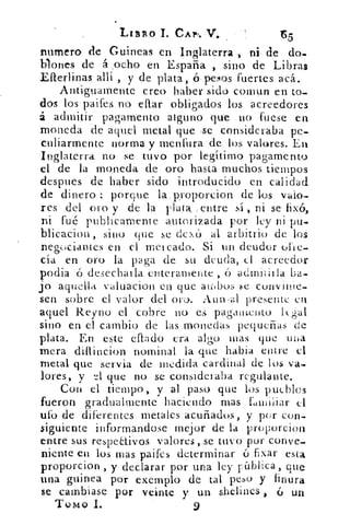 .L1BRO	 cAp,.
numero de, Guineas en Inglaterra	 de do-
blones de á _ocho en España , sino de Libras
Eíterlinas allí , y de plata, sfulesos fuertes acá.
Antiguamente creo haber sido coman en to_
dos los paifes no eft.ar obligados los acreedores
á ,admitir: pagamento alguno. que no fuese en
moneda de aquel metal que se consideraba pe-
culiarmente norma y menfura.de los valores. En
Inglaterra no se tuvo por legítimo pagamento
el de la moneda de oro hasta muchos tiempos
despues de haber sido introducido en calidad
de dinero porque la. proporcion de los valo-
res del oro y de la . pla.ta, ;entre -sí , ni se fixó,
ni fué publicamente .autori zada por ley ni pu-
blicacion , sino que se clex6 al arbitrio de los
negociantes en el mercado. Si un deudor ofte-.
cía en oro la paga de su deuda, el acreedor
podia ó desecharla enteramente ,	 admitirla ba-
jo aquella valuacion en que -aulos .1;e convinie-
sen sobre el valor del oro-. Aun	 presente en
aquel Reyno el cobre no es pagamento ligal
sino en el cambio de las monedas pequeñas de
plata. En este citado era algo mas que wia
mera difliucion nominal la que habia entre el
metal que servia de medida cardinal de los va-
lores, y	 que no se consideraba regulante.
Con el tiempo, y al paso que los pueblos
fueron gradualmente haciendo mas Liniíiar el
ufo de diferentes metales acuñados, y por con-
siguiente informandose mejor de la proporcion
entre sus respectivos valores, se tuvo por conye_
niente en los mas paifes determinar ó fixar esta
proporcion , y declarar por una ley pública, que
una guinea por exemplo de tal peso y finura
se cambiase por veinte y un shelines 6 un
TOMO 1.	 9
 