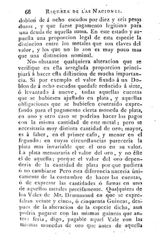 Rrot.r.ilzx DE L'AS NACIONES.
doblan de á, ocho escudos por diez y seis pestlfs
duros , y que fuese pagamento legítimo para
una deuda de aquella suma. En este estado y su-
puefta una proporcion legal de esta especie la
distincion entre los metales que son claves del
valor , y los que no, lo son . es muy poco mas
que una distincion nominal.
No. obstante qualquiera alteracion que se
verifique en ella arreglada proporcion princi-
piará á hacer ella, diftincion de mucha importan-
cia. Si por exemplo el valor fixado á un Do-
blon de á ocho escudos quedafe reducido á siete,
ó levantado á nueve , todas aquellas cuentas
que se hubiesen ajuflado en plata , y aquellas
obligaciones que se hubiefen contraido expre-
fando para el pagamento cierta Moneda de plata,
en uno y otro caso se podrían hacer los pagos
con la misma cantidad de este metal -; pero se
necesitaría muy distinta: cantidad de oro; mayor,
es á faber,, en el primer cafo, y menor en el
fegundo: en cuyas circunftancias parecería la
plata mas invariable que el oro en su valor.
La plata mensurarla el valor del oro , y no éfte
el de aquella;' porque el valor del oro depen-
dería de la ,cantidad de plata por que pudiera
no cambiarse Pero esta diferencia nacería úni-
camente de la costumbre de hacer las cuentas,
de expresar las cantidades	 'fumas en uno
de aquellos metales pfecifamente. Cualquiera de
los Vales . de Mr. Drummond en .que. se exprd.
latan veinte y cinco, cinquenta Guineas, des-
pues de la alteracion de la especie dicha, auri
podria pagarse con las mismas guineas que an,
tes: feria , digo,' pagable aquel Vale con las
mismas monedas de oro que antes de aquella
 