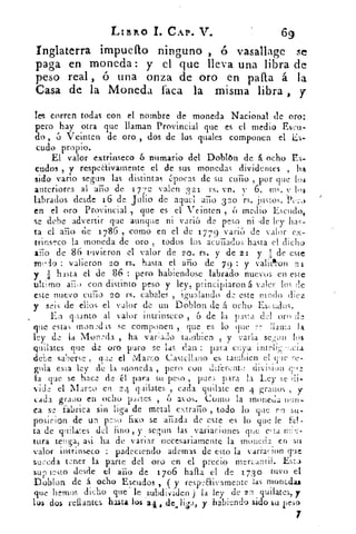 LIBRO 1. CAP. V.	 69
Inglaterra impuefto ninguno , ó vasallage
paga en moneda : y el que lleva una libra de
peso real , ó una onza de oro en palla á la
Casa de la Moneda faca la misma libra , y
Tes corren todas con el nombre de moneda Nacional de oro:
pero hay otra que llaman Provincial que es el medio Eseu-
do , 6 Vcintcn de oro , dos de los piales componen el Es-
cudo propio.
El valor extrinseco 6 numario del Doblón de á ocho Es-
cudos , y respedivamente el de sus monedas dividentes , ha
sido vario segun las distintas épocas de su curio , por que 104
anteriores al año de 17 7 2 valen 3 21 rs. vn. 6. ms. los
labrados desde 16 de Julio de aquel año 320 rs. justos. Pero
en el oro Provincial , que es el Veinten , 6 medio Escudo,
se debe advertir que aunque m varió de peso ni ,de ley has-
ta el año ¿e 1 786 , como en el de 17 79 vario de valor ex-
trinseco la moneda de oro , todos los acuñados hasta el dicho
año de 86 tuvieron el valor de 20. rs. y de 21 y :11: de este
medro : valieron 20 rs. hasta el año de 79 y valicl•on 21
y	 hasta el de 86 : pero habiendosc labrado nuevos en este
ultimo año con distinto peso y ley, principiaron á valer los de
este nuevo cuño 20	 cabales , igualando de este modo diez
y seis de ellos el valor de un Doblon de í ocho Es; tilos.
En qoanto al valor intrínseco , 6 de la pasta del oro de
que estas inondis se componen que es lo que re llama 13.
ley de la Monda , ha variado cambien , y varia se ;t:: los
quilates que de oro puro se las dan : para cuya intelicia
debe saberse . reee el Mareo Castellano es tambien cl cite re.
gula esla ley de la moneda , pero con diferente divisiun eoe
la que se hace de él para su peso , para la Ley se di-
vide el Mareo en 24 quilates , cada quilate en 4 granos , y
cada grano en ocho páltes , 6 ayos.'la moneda nele.
ca se fabrica sin liga de metal extraño todo lo que ro su..
posirion de un peso fixo se añada de este es lo que le fa!.
ta de quilates del fino , y segun las variaciones que olía
tura tenga asi ha de variar necesariamente la moneda en 511
5
valor intrínseco : padeciendo ademas de esto la varraeion que
suceda tener la parte del oro en el precio mercantil. Esta
sueoosto desde el año de 1706 halla el de 17 3 o tuvo el
Doblón de á ocho Escudos , ( y respeElivamente las monedas
que hemos dicho que" le subdividen ) la ley de 22 quilates, y
lus dos rellantes hasta los 24 , de. liga, y habiendo sido su peso
7
 