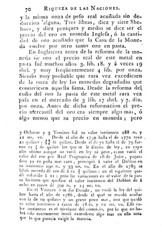 70	
RIQUEZA DE LAS NACIONES.
y la misma onza de pefo real acuñada sin de,
duccion 'alguna. Tres libras, diez y siete She-
lines, y -diez peniques y medio se dice ser el
precio del oro .en moneda. inglefa , ó lá canti-
dad de oro acuñado pie la Casa de la Mone-
da vuelve por otro tanto oro, en pasta.
En Inglaterra antes de la reforma de la mo-
neda de oro el precio real de este metal en
pasta fué muchos años 3. lib. 18. y á veces 19
shel. y muy freqüentemente 4 lib. por onza.
Siendo muy probable que rara vez excediesen
de la onza de ley las monedas degradadas que
contuviesen aquella fuma. Desde la reforma del,.
cuño del oro la pasta de este metal rara vez.
pafa en el mercado de 3 lib. 1 7 shel. y 7. din.
por onza. A ntes de dicha reformacipn el pre-
cio trtercantil del oro era siempre algo mas, ó
algo menos que su precio en moneda ;. pero.
7 Ochavas y 3 Tomines fué su valor intrinseco 288 rs. y
12 ms. vn.	 Desde el año de	 hala el de 1772 tuvo
á d
,e21 quilates y	 quilate. Desde el de 7 2 halla el de 7 9 fue-
ron 21 -4:3 de quilate los que se le dieron de ley , en cuyo
ario ultimo aunque no varia en ley ni peso como . varia el.
'alor del oro por Real Pragmatica de 16 de . Julio , pagan-
¿ose ya en paila mas caro , principia á valer el Doblon en
SU nurinseco 290 rs. y 33 1-11S: vn. En el ario de 178,5 se
labra moneda de oro de á 21 i quilates : en el siguiente que-
(16 reducido a 21 ; pero las variaciones en el valor' . de la pas-
ta hicieron que quedase el valor intrinseco del Doblon de á
ocho en razon de 300 rs. y 14 ms. vn.
En el 'Veinten Escudo , no varia la ley del qui-
late hasta el ario de 1786 , desde el dual se mandó acunar
con la de 20 quilates y un grano poco mas , con que quedó
su valor intrinseco á razon de 18 rs. y 22 ins, vn. Elle va-
lor intrinseco es el nivelarte del comen:io, por lo que-no ha.
brá sido enteramente inutil extenderse algo mas en ella nota
gire lo que parecia exigir la materia.
 