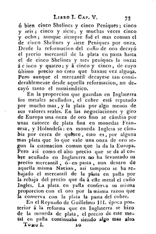LIBRO T. CAP. V.	 73
ó bien cinco Shelines y cinco Peniques ; cinco
y seis ; cinco y siete; y muchas veces cinco
y ocho ; aunque siempre fué el mas comun el
de cinco Shelines y siete Peniques por onza.
Desde la reformacion del cuño de oro decayó
el precio mercantil de la plata en pasta hasta
el de cinco Shelines y tres peniques la onza:
á c inco y quatro ; y á cinco y cinco , de cuyo
último precio no creo que baxase vez alguto.
Pero aunque el mercantil. decayese tan consi-
derablemente desde aquella reformacion, no de-
cayó tanto el numismático.
En la proporcion que guardan en Inglaterra
los metales acuñados , el cobre está reputado
por mucho mas , y la plata por algo menos de
sus valores reales. En las negociaciones y giro
de Europa una onza de oro fino se cámbia por
unas catorce de plata fina en monedas Fran.
<>esa, y Holandefa: en moneda Inglesa se cám-
bia por cerca de qufnce, esto es , por alguna
was plata que lo que vale una onza de oro se-
gun la estimacion comun que la da la Europa.
Pero asi como el alto precio. que se da al co-
bre acuñado en Inglaterra no ha levantado su
precio mercantil , .6.-} en pasta , aun dentro de
aquella misma Nation , asi tampoco se ha re-
bajado el mercantil de la plata en palla por
la rebaja del precio que da á elle metal el cuño
Ingles. La plata. en palla confers,a su. misma
proporcion con el oro por la misma razon que
la conserva con la plata la pasta del cobre.
En el Reynado de Guillelmo I ti. época pos-
terior á la reforma que en Inglaterra se hizo
de la moneda de plata, el precio de este me.
tal en palla continuaba siendo algo mas alta
'ro mo I,
 