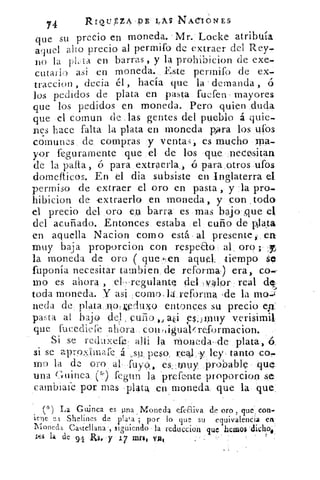 74	
RIQLTZA.PE 4A$ NACIONES
que su precio en moneda.. Mr. Loc,ke atribuía
aquel allo precio al permifo de extraer del Rey.
no la 1-1 ta en barras , y la prohibicion de exe-
cutallo asi en moneda. Este perrnifo de ex.
traccion , decía él , hacía que la demanda , ó
los pedidos de plata en pasta fuefen mayores
que los pedidos en moneda. Pero quien duda
que el comun de .las gentes del pueblo á quie-
nes hace falta la plata en moneda para los ufos
comunes de compras y venta ,;, es mucho ma-
yor {seguramente que el de los que necesitan
de la palta, o para extraerla, , o para ,otros ufos
domeiticos. En el dia subsiste en Inglaterra el
permiso de extraer el oro en pasta , y la pro.
hibicion de extraerlo en moneda, y con ,todo
d precio del oro e,u barra es .mas bajo .que el
del acuñado. Entonces estaba el cuño de piala
en aquella Nacion como está. al presente en
muy baja proporcion con respea.o . al . oro ;
la moneda de oro ( que ,:en aquel, tiempo se
fuponía necesitar tambien de reformw) era, co.-
neo es ahora , el. regulant del ,valor real de
toda moneda. Y asi como ' la, reforma -de la MQ-:1-
veda de plata ,rloaeduxo entonces su precio ep
pasta al bajo del cuño,, a l esjmuy verisimil
que fucedliefe ahora, conligualv:reformacion.
Si se reduxefe aili la moneda- de plata, 6.
si se aproas,-..bnafe á „su, peso, real -y ley, tanto co,
m g la de oro al . fugo, es ;muy probable
una Guinea, (") fegun la prefmte proporcion se
cambiaie por mas 'plata en moneda que la que_
(=l) La Guinea es pna Moneda efeaiva de oro , que , con.
iene i Shelines de plata ; por lo que su equivalencia en
Moneda. Castellana 9 siguiendo la reduccion que heaM
la de 94 Rh y 17 inri. va'
 