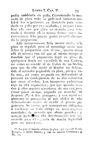 LIÍRO • T. CÁP.	 75
podia caáibiarla en pafl.a.--Contertiendo la mo-
Deda de plata todo su' peto real hallarían uti-
lidad los negociantes en derretirla para ven-
derla en palla por oro acuñado, v despees cam-
biar elle oro por plata en moneda í>:ira vol-
verla á derretir (11 la miwia forma Hcir	 in-
conveniente talo parece poder evitare alteran-
do la proporcion.
Elle inconveniente feria menor armo, si la
plata se regulafe para el monedage tanto mas
fbbre la proporcion con el oro , quinto ahora
ellá de menos ; con tal que al mismo tiempo se
mandafe que el pagamento legal en plata de
qualquiera deuda no exccdiefe de una Guinea,
asi como no excede el de Cobre de un Shelin;
para que de elle modo el deudor no defratt-
dafe al acreedor pagándole en plata, por que va-
lia mas , asi como no puede ser defraudado al
'presente en confeqiiencia de' la alta valuacion
que tiene el cobre. Los banqueros padecerían
algo en efla regulacion ; por que quando acu-
den á ellos muchos acreedores de pina vez, pro-
curan' ganar tiempo -pagando en monedas de
Sixp'ence (4 ) • 6 ftis 'peniques; y con aquel re-
ziament-b se •preeaveria el que ufafen de Bife
defacreditado medio de evadir el pronto pa-
gamento. Se ve rian por consiguiente obligados
á conrerval- en todo tiempo en arcas inavw.es
antidades ele ,;manida- que ahora guardan ; y
auriap	 efla deterMinacion muy in-
col.noda para	 sería de mucha feguridad
para sus acreedures.
Six-pens es moneda efeEdva de plata, que eTlivale á sei3
Peniques, O medio Shehn ;, y vale en moneda Caskelluna,
Rs, vn.
 
