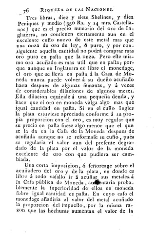 76	 Rrwirzrk DE LAS NACIONES.
Tres libras , diez y siete Shelines , y diez
Peniques y medio (350 Rs. y 14 mrs. Castella-
nos ) que es el precio numario del oro de In-
glaterra, no contienen ciertamente aun en el
excelente cuño nuevo de 'este metal mas que
una onza de oro de ley , 6 puro, y por con-
siguiente aquella cantidad no podrá comprar mas
oró puro en palla que la onza. Pero cite mis-
mo oro acuñado es mas util que en palla ; por-
que aunque en Inglaterra es libre el monedage,
el oro que se lleva en palta á la Casa de Mo-
neda nunca puede volver á su dueño acuñado
hasta despues de algunas femanas , y á veces
de considerables dilaciones de algunos meses.
Ella dilacion equivale á una pequeña deuda , y
hace que el oro en moneda valga algo mas que
igual cantidad en palia. Si en el cuño Ingles
la plata estuviese apreciada conforme á su pro-
pia proporcion con el oro , es muy regular que
su precio en paila fuese algo menor que el que
se la da en la Caía de la Moneda despues de
acuñada aunque no se reformafe su cuño pues
se regularía el valor aun del prefente degra-
dado de la plata por el valor de la moneda
excelente de oro con que pudiera ser cam-
biada,
Una corta imposicion, ó feñoreage sobre el
acuñadero del oro y de la plata , en donde, es
libre á todo vafallo ir á acuñar sus metale& á
la Cafa pública de Moneda , at4kntaría proba-
blemente la fuperiorídad de ellos en moneda
(obre igual cantidad en palla. En cuyo cafo el
monedage añadiría al valor del metal acuñado
la proporcion del impuelto, por la misma ra-
4on que las hechuras aumentan el valor de la
 
