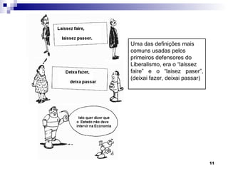 Uma das definições mais comuns usadas pelos  primeiros defensores do Liberalismo, era o “laissez faire” e o “laisez paser”, (deixai fazer, deixai passar) 