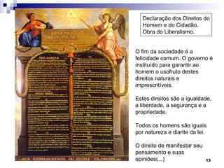 Declaração dos Direitos do Homem e do Cidadão. Obra do Liberalismo.  O fim da sociedade é a felicidade comum. O governo é instituído para garantir ao homem o usofruto destes direitos naturais e imprescritíveis. Estes direitos são a igualdade, a liberdade, a segurança e a propriedade. Todos os homens são iguais por natureza e diante da lei. O direito de manifestar seu pensamento e suas opiniões(...) 