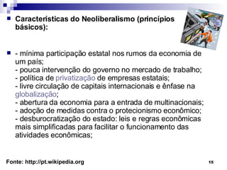 Características do Neoliberalismo (princípios básicos): - mínima participação estatal nos rumos da economia de um país; - pouca intervenção do governo no mercado de trabalho; - política de  privatização  de empresas estatais; - livre circulação de capitais internacionais e ênfase na  globalização ; - abertura da economia para a entrada de multinacionais; - adoção de medidas contra o protecionismo econômico; - desburocratização do estado: leis e regras econômicas mais simplificadas para facilitar o funcionamento das atividades econômicas; Fonte: http://pt.wikipedia.org 