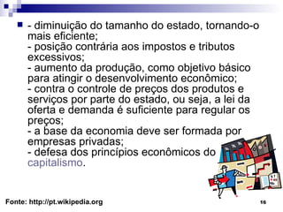 - diminuição do tamanho do estado, tornando-o mais eficiente; - posição contrária aos impostos e tributos excessivos; - aumento da produção, como objetivo básico para atingir o desenvolvimento econômico; - contra o controle de preços dos produtos e serviços por parte do estado, ou seja, a lei da oferta e demanda é suficiente para regular os preços; - a base da economia deve ser formada por empresas privadas; - defesa dos princípios econômicos do  capitalismo . Fonte: http://pt.wikipedia.org 