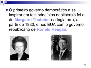 O primeiro governo democrático a se inspirar em tais princípios neoliberais foi o de  Margaret Thatcher  na Inglaterra, a partir de 1980, e nos EUA com o governo republicano de  Ronald Reagan . 