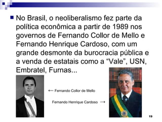 No Brasil, o neoliberalismo fez parte da política econômica a partir de 1989 nos governos de Fernando Collor de Mello e Fernando Henrique Cardoso, com um grande desmonte da burocracia pública e a venda de estatais como a “Vale”, USN, Embratel, Furnas... ←   Fernando Collor de Mello Fernando Henrique Cardoso   -> 