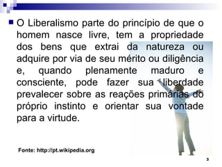 O Liberalismo parte do princípio de que o homem nasce livre, tem a propriedade dos bens que extrai da natureza ou adquire por via de seu mérito ou diligência e, quando plenamente maduro e consciente, pode fazer sua liberdade prevalecer sobre as reações primárias do próprio instinto e orientar sua vontade para a virtude.  Fonte: http://pt.wikipedia.org 