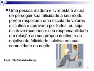 Uma pessoa madura e livre está à altura de perseguir sua felicidade a seu modo, porém respeitada uma escala de valores discutida e aprovada por todos, ou seja, ela deve reconhecer sua responsabilidade em relação ao seu próprio destino e ao objetivo da felicidade coletiva em sua comunidade ou nação. Fonte: http://pt.wikipedia.org 