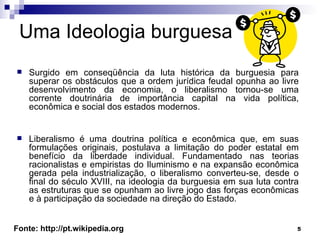 Uma Ideologia burguesa Surgido em conseqüência da luta histórica da burguesia para superar os obstáculos que a ordem jurídica feudal opunha ao livre desenvolvimento da economia, o liberalismo tornou-se uma corrente doutrinária de importância capital na vida política, econômica e social dos estados modernos. Liberalismo é uma doutrina política e econômica que, em suas formulações originais, postulava a limitação do poder estatal em benefício da liberdade individual. Fundamentado nas teorias racionalistas e empiristas do Iluminismo e na expansão econômica gerada pela industrialização, o liberalismo converteu-se, desde o final do século XVIII, na ideologia da burguesia em sua luta contra as estruturas que se opunham ao livre jogo das forças econômicas e à participação da sociedade na direção do Estado.  Fonte: http://pt.wikipedia.org 