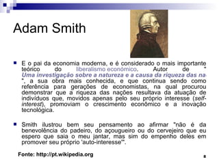 Adam Smith  É o pai da economia moderna, e é considerado o mais importante teórico do  liberalismo  económico . Autor de " Uma investigação sobre a natureza e a causa da riqueza das nações ", a sua obra mais conhecida, e que continua sendo como referência para gerações de economistas, na qual procurou demonstrar que a riqueza das nações resultava da atuação de indivíduos que, movidos apenas pelo seu próprio interesse ( self-interest ), promoviam o crescimento econômico e a inovação tecnológica. Smith ilustrou bem seu pensamento ao afirmar "não é da benevolência do padeiro, do açougueiro ou do cervejeiro que eu espero que saia o meu jantar, mas sim do empenho deles em promover seu próprio 'auto-interesse'". Fonte: http://pt.wikipedia.org 