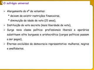 O legado do liberalismo na primeira metade do séc. XIX
O sufrágio universal
 Alargamento do nº de votantes:
* deixam de existir restrições financeiras,
* diminuição da idade de voto (21 anos),
 Instituição do voto secreto (mais liberdade de voto),
 Surge nova classe política: profissionais liberais e operários
substituem elite burguesa e aristocrática (cargos políticos passam
a ser pagos),
 Eternos excluídos da democracia representativa: mulheres, negros
e analfabetos.
 