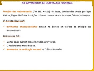 O legado do liberalismo na primeira metade do séc. XIX
OS MOVIMENTOS DE UNIFICAÇÃO NACIONAL
Princípio das Nacionalidades (fim séc. XVIII): os povos, comunidades unidas por laços
étnicos, língua, história e tradições culturais comuns, devem tornar-se Estados autónomos.
1ª metade século XIX:
 movimentos emancipacionistas surgem na Europa em defesa do princípio das
nacionalidades:
Início século XX:
 Muitos povos submetidos aos Estados autoritários,
 O nacionalismo intensifica-se,
 Movimentos de unificação nacional na Itália e Alemanha.
 