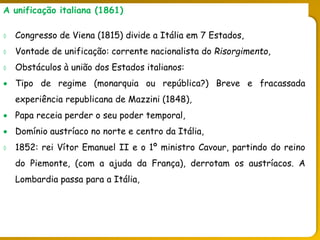 O legado do liberalismo na primeira metade do séc. XIX
A unificação italiana (1861)
 Congresso de Viena (1815) divide a Itália em 7 Estados,
 Vontade de unificação: corrente nacionalista do Risorgimento,
 Obstáculos à união dos Estados italianos:
 Tipo de regime (monarquia ou república?) Breve e fracassada
experiência republicana de Mazzini (1848),
 Papa receia perder o seu poder temporal,
 Domínio austríaco no norte e centro da Itália,
 1852: rei Vítor Emanuel II e o 1º ministro Cavour, partindo do reino
do Piemonte, (com a ajuda da França), derrotam os austríacos. A
Lombardia passa para a Itália,
 