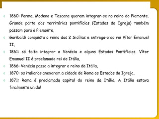 O legado do liberalismo na primeira metade do séc. XIX
 1860: Parma, Modena e Toscana querem integrar-se no reino do Piemonte.
Grande parte dos territórios pontifícios (Estados da Igreja) também
passam para o Piemonte,
 Garibaldi conquista o reino das 2 Sicílias e entrega-o ao rei Vítor Emanuel
II,
 1861: só falta integrar a Venécia e alguns Estados Pontifícios. Vítor
Emanuel II é proclamado rei de Itália,
 1866: Venécia passa a integrar o reino da Itália,
 1870: os italianos anexaram a cidade de Roma os Estados da Igreja,
 1871: Roma é proclamada capital do reino da Itália. A Itália estava
finalmente unida!
 
