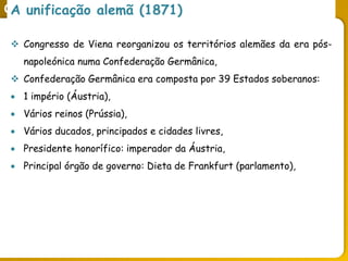 O legado do liberalismo na primeira metade do séc. XIX
A unificação alemã (1871)
 Congresso de Viena reorganizou os territórios alemães da era pós-
napoleónica numa Confederação Germânica,
 Confederação Germânica era composta por 39 Estados soberanos:
 1 império (Áustria),
 Vários reinos (Prússia),
 Vários ducados, principados e cidades livres,
 Presidente honorífico: imperador da Áustria,
 Principal órgão de governo: Dieta de Frankfurt (parlamento),
 