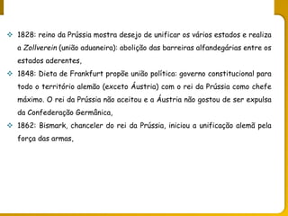 O legado do liberalismo na primeira metade do séc. XIX
 1828: reino da Prússia mostra desejo de unificar os vários estados e realiza
a Zollverein (união aduaneira): abolição das barreiras alfandegárias entre os
estados aderentes,
 1848: Dieta de Frankfurt propõe união política: governo constitucional para
todo o território alemão (exceto Áustria) com o rei da Prússia como chefe
máximo. O rei da Prússia não aceitou e a Áustria não gostou de ser expulsa
da Confederação Germânica,
 1862: Bismark, chanceler do rei da Prússia, iniciou a unificação alemã pela
força das armas,
 