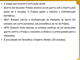 O legado do liberalismo na primeira metade do séc. XIX
 3 etapas que levaram à unificação alemã:
 Guerra dos Ducados: Prússia envolve-se em guerra com a Áustria pela
posse de 2 ducados. A Prússia ganha e dissolve a Confederação
Germânica,
 1867: Bismark institui a Confederação da Alemanha do Norte (21
estados com certa autonomia, sob presidência do rei da Prússia,
 1870: Bismark tenta dominar os estados católicos do sul declarando
guerra contra a França e vencendo-a (Alsácia e Lorena passam para a
Alemanha),
 É proclamado em Versalhes o Império Alemão. (25 estados).
 