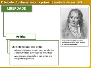 O legado do liberalismo na primeira metade do séc. XIX
Política
Liberdade de eleger e ser eleito:
• A Constituição era o meio ideal para limitar
a arbitrariedade e proteger os indivíduos
• Assentava na separação e independência
dos poderes políticos
LIBERDADE
Benjamin Constant foi um político
liberal defensor desta dupla vertente
do conceito de liberdade.
 