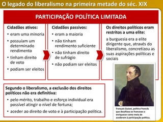 O legado do liberalismo na primeira metade do séc. XIX
Segundo o liberalismo, a exclusão dos direitos
políticos não era definitiva:
• pelo mérito, trabalho e esforço individual era
possível atingir o nível de fortuna;
• aceder ao direito de voto e à participação política.
Cidadãos ativos:
• eram uma minoria
• possuíam um
determinado
rendimento
• tinham direito
de voto
• podiam ser eleitos
Cidadãos passivos:
• eram a maioria
• não tinham
rendimento suficiente
• não tinham direito
de sufrágio
• não podiam ser eleitos
Os direitos políticos eram
restritos a uma elite:
a burguesia era a elite
dirigente que, através do
liberalismo, concretizou as
suas aspirações políticas e
sociais
PARTICIPAÇÃO POLÍTICA LIMITADA
François Guizot, político francês
que desafiava os franceses a
enriquecer como meio de
acederem à participação política.
 