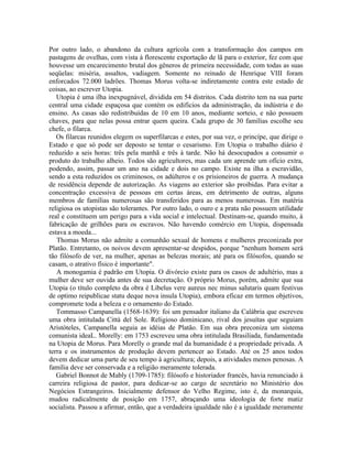Por outro lado, o abandono da cultura agrícola com a transformação dos campos em
pastagens de ovelhas, com vista à florescente exportação de lã para o exterior, fez com que
houvesse um encarecimento brutal dos gêneros de primeira necessidade, com todas as suas
seqüelas: miséria, assaltos, vadiagem. Somente no reinado de Henrique VIII foram
enforcados 72.000 ladrões. Thomas Morus volta-se indiretamente contra este estado de
coisas, ao escrever Utopia.
   Utopia é uma ilha inexpugnável, dividida em 54 distritos. Cada distrito tem na sua parte
central uma cidade espaçosa que contém os edifícios da administração, da indústria e do
ensino. As casas são redistribuídas de 10 em 10 anos, mediante sorteio, e não possuem
chaves, para que nelas possa entrar quem queira. Cada grupo de 30 famílias escolhe seu
chefe, o filarca.
   Os filarcas reunidos elegem os superfilarcas e estes, por sua vez, o princípe, que dirige o
Estado e que só pode ser deposto se tentar o cesarismo. Em Utopia o trabalho diário é
reduzido a seis horas: três pela manhã e três à tarde. Não há desocupados a consumir o
produto do trabalho alheio. Todos são agricultores, mas cada um aprende um ofício extra,
podendo, assim, passar um ano na cidade e dois no campo. Existe na ilha a escravidão,
sendo a esta reduzidos os criminosos, os adúlteros e os prisioneiros de guerra. A mudança
de residência depende de autorização. As viagens ao exterior são proibidas. Para evitar a
concentração excessiva de pessoas em certas áreas, em detrimento de outras, alguns
membros de famílias numerosas são transferidos para as menos numerosas. Em matéria
religiosa os utopistas são tolerantes. Por outro lado, o ouro e a prata não possuem utilidade
real e constituem um perigo para a vida social e intelectual. Destinam-se, quando muito, à
fabricação de grilhões para os escravos. Não havendo comércio em Utopia, dispensada
estava a moeda...
   Thomas Morus não admite a comunhão sexual de homens e mulheres preconizada por
Platão. Entretanto, os noivos devem apresentar-se despidos, porque "nenhum homem será
tão filósofo de ver, na mulher, apenas as belezas morais; até para os filósofos, quando se
casam, o atrativo físico é importante".
   A monogamia é padrão em Utopia. O divórcio existe para os casos de adultério, mas a
mulher deve ser ouvida antes de sua decretação. O próprio Morus, porém, admite que sua
Utopia (o título completo da obra é Libelus vere aureus nec minus salutaris quam festivus
de optimo reipublicae statu deque nova insula Utopia), embora eficaz em termos objetivos,
compromete toda a beleza e o ornamento do Estado.
   Tommasso Campanella (1568-1639): foi um pensador italiano da Calábria que escreveu
uma obra intitulada Città del Sole. Religioso dominicano, rival dos jesuítas que seguiam
Aristóteles, Campanella seguia as idéias de Platão. Em sua obra preconiza um sistema
comunista ideaL. Morelly: em 1753 escreveu uma obra intitulada Brasilíada, fundamentada
na Utopia de Morus. Para Morelly o grande mal da humanidade é a propriedade privada. A
terra e os instrumentos de produção devem pertencer ao Estado. Até os 25 anos todos
devem dedicar uma parte de seu tempo à agricultura; depois, a atividades menos penosas. A
família deve ser conservada e a religião meramente tolerada.
   Gabriel Bonnot de Mably (1709-1785): filósofo e historiador francês, havia renunciado à
carreira religiosa de pastor, para dedicar-se ao cargo de secretário no Ministério dos
Negócios Estrangeiros. Inicialmente defensor do Velho Regime, isto é, da monarquia,
mudou radicalmente de posição em 1757, abraçando uma ideologia de forte matiz
socialista. Passou a afirmar, então, que a verdadeira igualdade não é a igualdade meramente
 