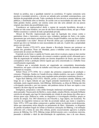 formal ou jurídica, mas a igualdade material ou econômica. O regime comunista seria
peculiar à sociedade primitiva, e deveria ser adotado pela sociedade contemporânea, com
abolição da propriedade privada. Toda a produção da terra deveria se armazenada em silos
públicos, e distribuída entre as famílias, de acordo com as necessidades de cada uma. Não
tinha grandes ilusões, porém; um sistema como este não seria adotado em sua pureza
original, mas dentro das possibilidades reais.
    Considerava ser imprescindível abolir o regime de sucessão hereditária, devendo o
Estado ser tido como herdeiro, em caso de não haver descendência direta, até que o Poder
Público assumisse o controle de toda a propriedade privada.
    Brissot de Warville: impressionado pelo rigor da legislação dos crimes contra o
patrimônio (furto e latrocínio), escreveu uma verdadeira apologia do furto e do roubo,
pensamento que seria depois assimilado por Pierre Joseph Proudhon, com sua frase célebre:
"A propriedade é um roubo". Brissot de Warville afirma que a propriedade é um direito
natural que deve ser limitado às reais necessidades de cada um. A partir daí, a propriedade
passa a ser um roubo.
    Charles Fourier (1722-1837): preso durante a Revolução francesa por pertencer ao
partido dos girondinos. Posto em liberdade, passa a trabalhar como empregado de um
comerciante de cereais em Marselha.
   O período era de fome e o patrão de Fourier, para elevar os preços, jogou ao mar enorme
quantidade de arroz. Impressionado, ele começa a estudar a questão social, afirmando que a
falta de organização do trabalho produz um enorme desperdício de forças, que tem como
conseqüência tornar a produção inferior àquela que seria concretizada se o trabalho fosse
cientificamente organizado.
    Afirmava que a sociedade deveria ser organizada em comunidades denominadas
falanstérios, nas quais a divisão do trabalho seria feita por intermédio da chamada atração
passional ou vocações.
    Robert Owen (1771-1858): foi o criador das primeiras cooperativas de produção e
consumo. Filantropo, fundou no Canadá diversas cidades-modelos, nas quais o trabalho, a
produção e a distribuição das terras eram regulados pelos princípios comunistas clássicos.
   Eugen Karl Dühring (1833-1921): filósofo, jurista e economista alemão, Dühring está
longe de ser a figura ridícula em que Engels pretende transformá-lo na virulenta obra
intitulada, muito sugestivamente, Anti-Dühring. Infelizmente, as obras de Dühring não têm
a divulgação merecida e, por isso mesmo, não podemos deixar de fazer um reparo a esse
respeito e de dizer algo de seu trabalho.
   Inteligência, perspicácia e uma sólida formação intelectual enciclopédica, eis o resumo
deste pensador. Nasceu perto de Berlim e, nesta cidade, estudou Direito, iniciando brilhante
carreira de advogado, que logo foi interrompida em virtude de uma doença dos olhos que o
deixou quase cego. Dedicou-se, então, ao magistério e à investigação científica, graças ao
auxílio de amigos. Em 1863 doutorou-se em Filosofia e, logo depois, em Economia. No
exercício do magistério tornou-se um líder da juventude radical, que muito o respeitava.
Entre 1870 e 1878 suas idéias começavam a ganhar terreno na doutrina social-democrata,
idéias que representam sérias objeções ao pensamento de Marx. Alarmados, os dirigentes
do partido incumbem Engels de refutar as heréticas colocações de Dühring, e tal refutação
sobrevém sob a forma de uma obra robusta, porém excessivamente agressiva à própria
pessoa de Dühring. Em 1878, Dühring rompe definitivamente com o socialismo marxista,
passando a defender o ideal da não-eliminação do capitalismo, mas a de seus abusos,
 