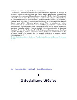 mediante uma incisiva intervenção do movimento operário.
   Rebatendo a doutrina da luta de classes, preconizava uma etapa final da evolução da
sociedade, consistente na conciliação das classes sociais. Combatendo o materialismo
mecanicista, afirmava uma realidade dinâmico-orgânica da vida. Era ateu, e foi considerado
anti-semita por se opor aos elementos judaicos do cristianismo. Entre suas obras destacam-
se: O Moderno Espírito dos Povos, História Crítica da Economia Política e do Socialismo e
Lógica e Teoria da Ciência. E, se colocamos Dühring entre os socialistas utópicos, apenas o
fizemos para efeitos didáticos, porque assim Marx o consideraria, embora
injustificadamente. Na verdade, como já frisamos, Dühring foi um teórico e um militante de
real significado, cujo pensamento já está a merecer um pouco mais de atenção que não seja
aquela que Engels lhe atribuiu..." Engels, Friedrich, Do Socialismo Utópico ao Socialismo
Científico, 7ª ed., São Paulo, Global, 1985; Joll, James, Los Anarquistas, Barcelona,
Grijalbo, 1978; Mosca, Gaetano & Bouthoual, Gaston, História das Doutrinas Políticas, Rio
de Janeiro, Zahar, 1975; Nettlau, Max, La Anarquia Atraves de los Tiempos, Madrid,
Ediciones Júcar, 1977.
Revista Realizada por Suelen Anderson - Acadêmica de Ciências Jurídicas em 02 de março
de 2007




MIA > Autores Marxistas > Marx/Engels > Do Socialismo Utópico ...




                                            I
                O Socialismo Utópico
 