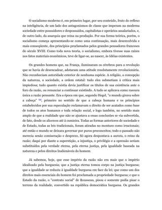 O socialismo moderno é, em primeiro lugar, por seu conteúdo, fruto do reflexo
na inteligência, de um lado dos antagonismos de classe que imperam na moderna
sociedade entre possuidores e despossuidos, capitalistas e operários assalariados, e,
de outro lado, da anarquia que reina na produção. Por sua forma teórica, porém, o
socialismo começa apresentando-se como uma continuação, mais desenvolvida e
mais conseqüente, dos princípios proclamados pelos grandes pensadores franceses
do século XVIII. Como toda nova teoria, o socialismo, embora tivesse suas raízes
nos fatos materiais econômicos, teve de ligar-se, ao nascer, às Idéias existentes.

    Os grandes homens que, na França, iluminaram os cérebros para a revolução
que se havia de desencadear, adotaram uma atitude resolutamente revolucionária.
Não reconheciam autoridade exterior de nenhuma espécie. A religião, a concepção
da natureza, a sociedade, a ordem estatal: tudo eles submetiam à crítica mais
impiedosa; tudo quanto existia devia justificar os títulos de sua existência ante o
foro da razão, ou renunciar a continuar existindo. A tudo se aplicava como rasoura
única a razão pensante. Era a época em que, segundo Hegel, "o mundo girava sobre
            (1)
a cabeça"     , primeiro no sentido de que a cabeça humana e os princípios
estabelecidos por sua especulação reclamavam o direito de ser acatados como base
de todos os atos humanos e toda relação social, e logo também, no sentido mais
amplo de que a realidade que não se ajustava a essas conclusões se via subvertida,
de fato, desde os alicerces até à cumieira. Todas as formas anteriores de sociedade e
de Estado, todas as leis tradicionais, foram atiradas no monturo como irracionais;
até então o mundo se deixara governar por puros preconceitos; todo o passado não
merecia senão comiseração e desprezo, Só agora despontava a aurora, o reino da
razão; daqui por diante a superstição, a injustiça, o privilégio e a opressão seriam
substituídos pela verdade eterna, pela eterna justiça, pela igualdade baseada na
natureza e pelos direitos Inalienáveis do homem.

    Já sabemos, hoje, que esse império da razão não era mais que o império
idealizado pela burguesia; que a justiça eterna tomou corpo na justiça burguesa;
que a igualdade se reduziu à igualdade burguesa em face da lei; que como um dos
direitos mais essenciais do homem foi proclamada a propriedade burguesa; e que o
Estado da razão, o "contrato social" de Rousseau, pisou e somente podia pisar o
terreno da realidade, convertido na república democrática burguesa. Os grandes
 