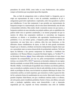 pensadores do século XVIII, como todos os seus Predecessores, não podiam
romper as fronteiras que sua própria época lhes impunha.

    Mas, ao lado do antagonismo entre a nobreza feudal e a burguesia, que se
erigia em representante de todo o resto da sociedade, mantinha-se de pé o
antagonismo geral entre exploradores e explorados, entre ricos gozadores e pobres
que trabalhavam. E esse fato exatamente é que permitia aos representantes da
burguesia arrogar-se a representação, não de uma classe determinada, mas de toda
a humanidade sofredora. Mais ainda: desde o momento mesmo em que nasceu, a
burguesia conduzia em suas entranhas sua própria antítese, pois os capitalistas não
podem existir sem os operários assalariados, e na mesma proporção em que os
mestres de ofícios das corporações medievais se convertiam em burgueses
modernos, os oficiais e os jornaleiros não agremiados transformavam-se em
proletários. E se, em termos gerais, a burguesia podia arrogar-se o direito de
representar, em suas lutas com a nobreza, além dos seus Interesses, os das
diferentes classes trabalhadoras da época, ao lado de todo grande movimento
burguês que se desatava, eclodiam movimentos independentes daquela classe que
era o precedente mais ou menos desenvolvido do proletariado moderno. Tal foi na
época da Reforma e das guerras camponesas na Alemanha. a tendência dos
anabatistas e de Thomas Münzer; na grande Revolução Inglesa, os "levellers" (2), e
na Revolução Francesa, Babeuf. Essas sublevações revolucionárias de uma classe
incipiente são acompanhadas, por sua vez, pelas correspondentes manifestações
                                   (3)
teóricas: nos séculos XVI e XVII         aparecem as descrições utópicas de um regime
ideal da sociedade; no século XVIII, teorias já abertamente comunistas, como as de
Morelly e Mably. A reivindicação da igualdade não se limitava aos direitos políticos,
mas se estendia às condições sociais de vida de cada indivíduo; já não se tratava de
abolir os privilégios de classe, mas de destruir as próprias diferenças de classe. Um
comunismo ascético, ao modo espartano, que renunciava a todos os gozos da vida:
tal foi a primeira forma de manifestação da nova teoria. Mais tarde vieram os três
grandes utopistas: Saint-Simon, em que a tendência continua ainda a se afirmar,
até certo ponto, junto à tendência proletária; Fourier e Owen, este último, num pais
onde a produção capitalista estava mais desenvolvida e sob a impressão
engendrada por ela, expondo em forma sistemática uma série de medidas
 